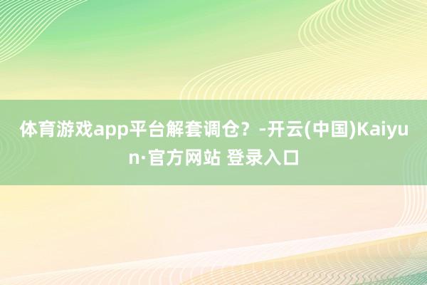 体育游戏app平台解套调仓？-开云(中国)Kaiyun·官方网站 登录入口