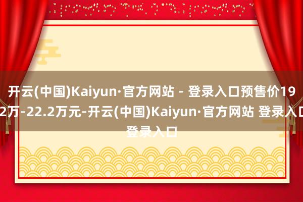 开云(中国)Kaiyun·官方网站 - 登录入口预售价19.2万-22.2万元-开云(中国)Kaiyun·官方网站 登录入口