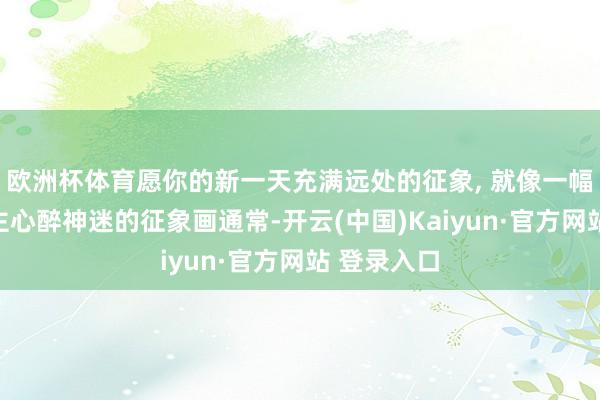 欧洲杯体育愿你的新一天充满远处的征象, 就像一幅令东说念主心醉神迷的征象画通常-开云(中国)Kaiyun·官方网站 登录入口