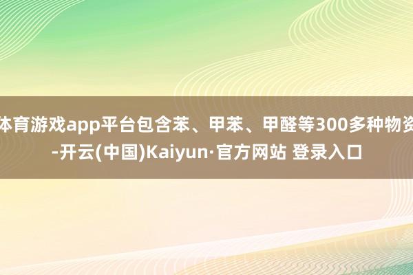 体育游戏app平台包含苯、甲苯、甲醛等300多种物资-开云(中国)Kaiyun·官方网站 登录入口