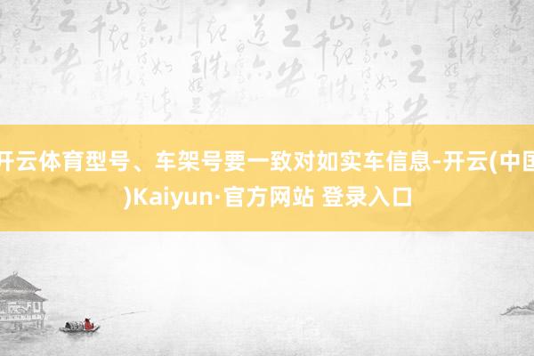 开云体育型号、车架号要一致对如实车信息-开云(中国)Kaiyun·官方网站 登录入口