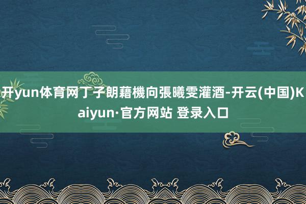 开yun体育网丁子朗藉機向張曦雯灌酒-开云(中国)Kaiyun·官方网站 登录入口