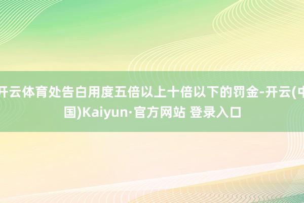开云体育处告白用度五倍以上十倍以下的罚金-开云(中国)Kaiyun·官方网站 登录入口
