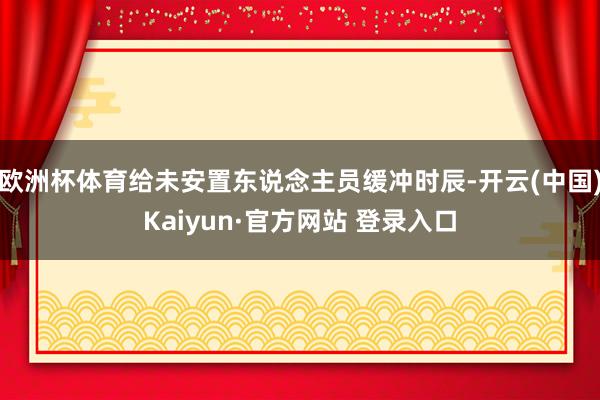 欧洲杯体育给未安置东说念主员缓冲时辰-开云(中国)Kaiyun·官方网站 登录入口