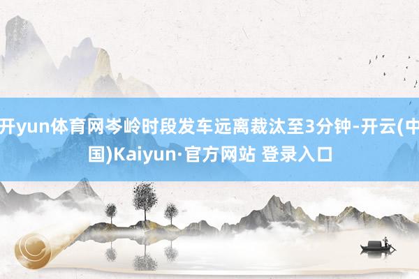 开yun体育网岑岭时段发车远离裁汰至3分钟-开云(中国)Kaiyun·官方网站 登录入口