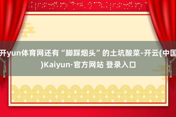 开yun体育网还有“脚踩烟头”的土坑酸菜-开云(中国)Kaiyun·官方网站 登录入口