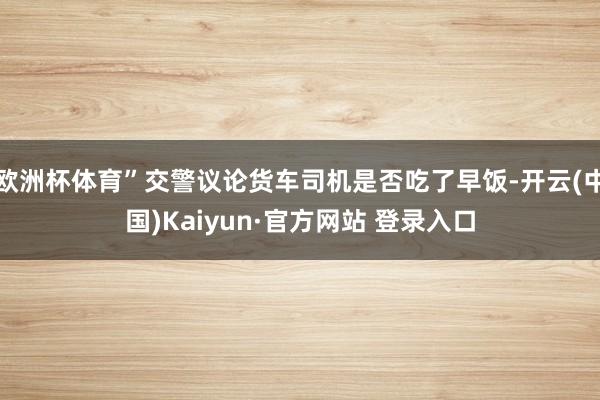欧洲杯体育”交警议论货车司机是否吃了早饭-开云(中国)Kaiyun·官方网站 登录入口