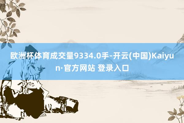 欧洲杯体育成交量9334.0手-开云(中国)Kaiyun·官方网站 登录入口