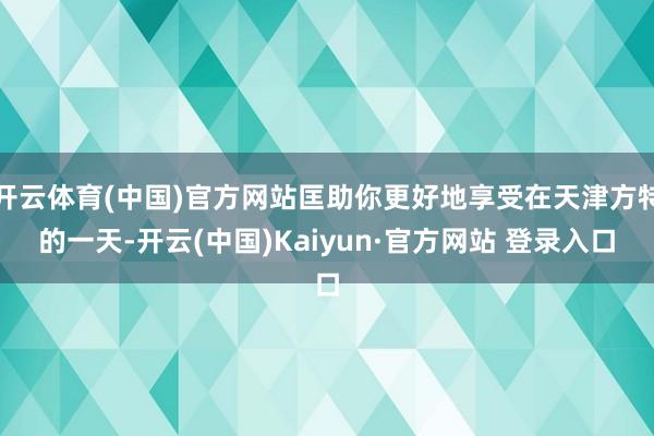 开云体育(中国)官方网站匡助你更好地享受在天津方特的一天-开云(中国)Kaiyun·官方网站 登录入口