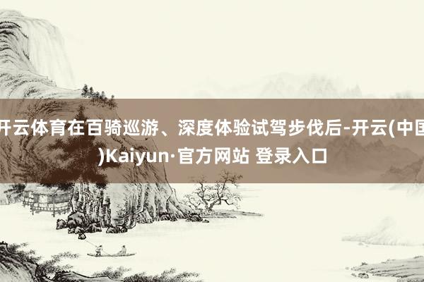 开云体育在百骑巡游、深度体验试驾步伐后-开云(中国)Kaiyun·官方网站 登录入口