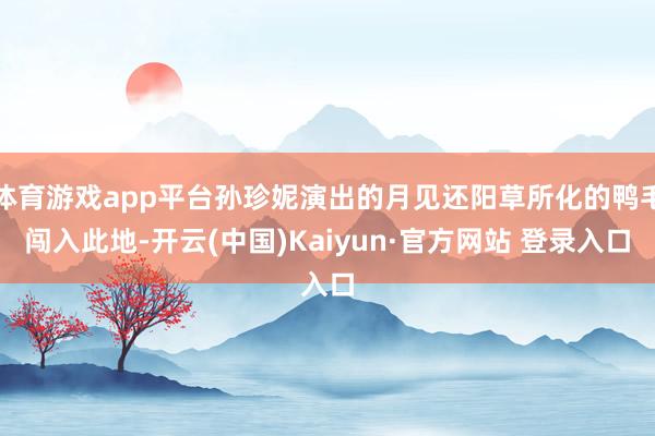 体育游戏app平台孙珍妮演出的月见还阳草所化的鸭毛闯入此地-开云(中国)Kaiyun·官方网站 登录入口