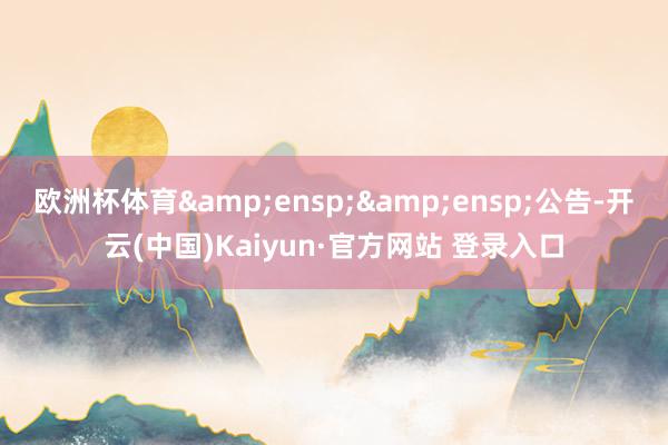 欧洲杯体育&ensp;&ensp;公告-开云(中国)Kaiyun·官方网站 登录入口