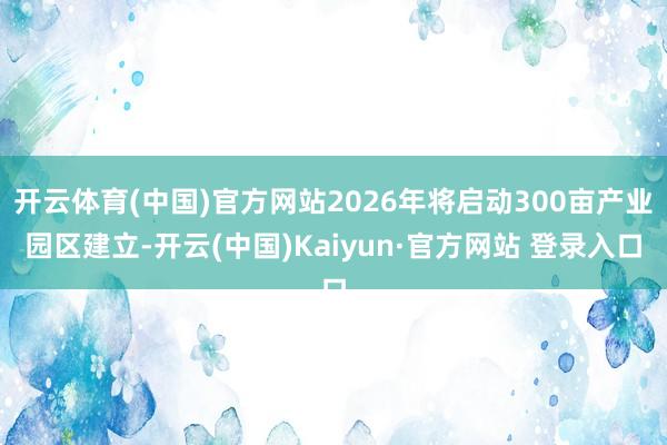 开云体育(中国)官方网站2026年将启动300亩产业园区建立-开云(中国)Kaiyun·官方网站 登录入口