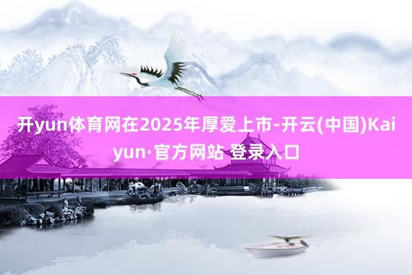 开yun体育网在2025年厚爱上市-开云(中国)Kaiyun·官方网站 登录入口