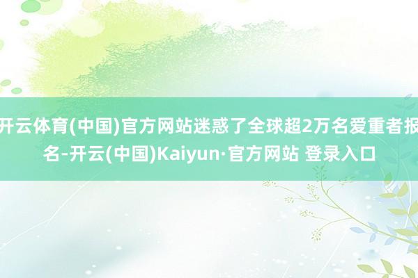 开云体育(中国)官方网站迷惑了全球超2万名爱重者报名-开云(中国)Kaiyun·官方网站 登录入口