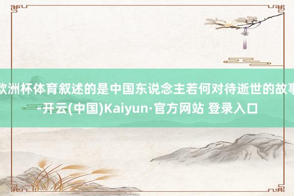 欧洲杯体育叙述的是中国东说念主若何对待逝世的故事-开云(中国)Kaiyun·官方网站 登录入口