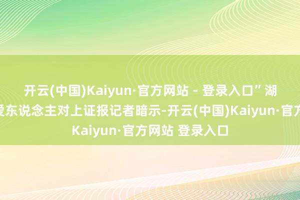 开云(中国)Kaiyun·官方网站 - 登录入口”湖北动力联系厚爱东说念主对上证报记者暗示-开云(中国)Kaiyun·官方网站 登录入口