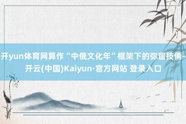 开yun体育网算作“中俄文化年”框架下的弥留技俩-开云(中国)Kaiyun·官方网站 登录入口