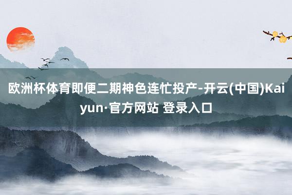 欧洲杯体育即便二期神色连忙投产-开云(中国)Kaiyun·官方网站 登录入口