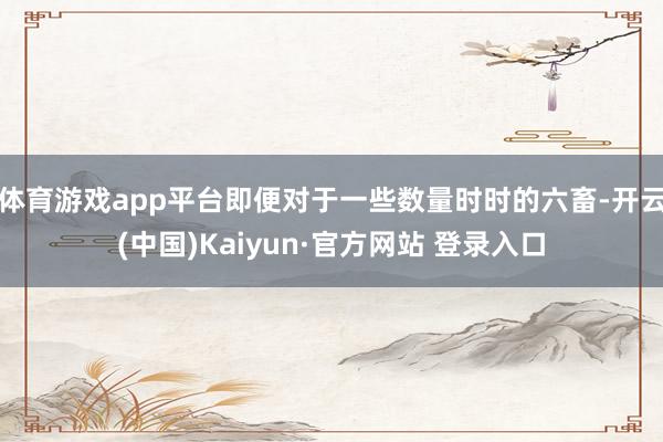 体育游戏app平台即便对于一些数量时时的六畜-开云(中国)Kaiyun·官方网站 登录入口