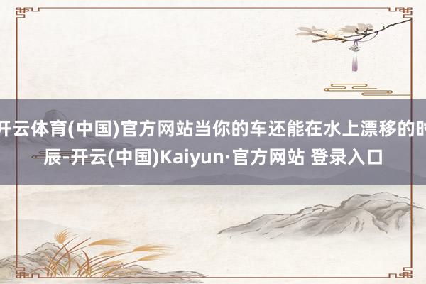 开云体育(中国)官方网站当你的车还能在水上漂移的时辰-开云(中国)Kaiyun·官方网站 登录入口