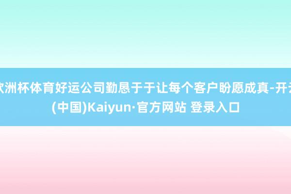欧洲杯体育好运公司勤恳于于让每个客户盼愿成真-开云(中国)Kaiyun·官方网站 登录入口