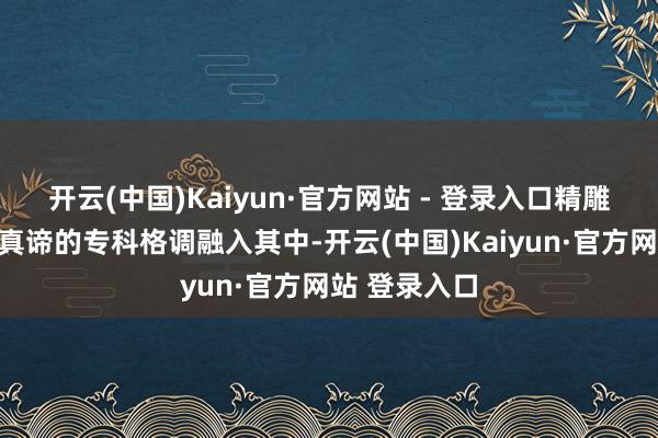 开云(中国)Kaiyun·官方网站 - 登录入口精雕细镂、追求真谛的专科格调融入其中-开云(中国)Kaiyun·官方网站 登录入口