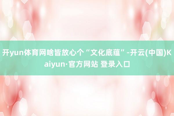 开yun体育网啥皆放心个“文化底蕴”-开云(中国)Kaiyun·官方网站 登录入口