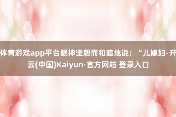 体育游戏app平台眼神坚毅而和睦地说：“儿媳妇-开云(中国)Kaiyun·官方网站 登录入口