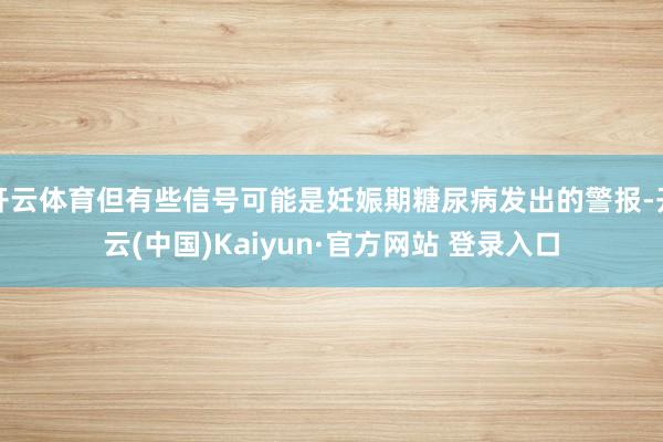开云体育但有些信号可能是妊娠期糖尿病发出的警报-开云(中国)Kaiyun·官方网站 登录入口
