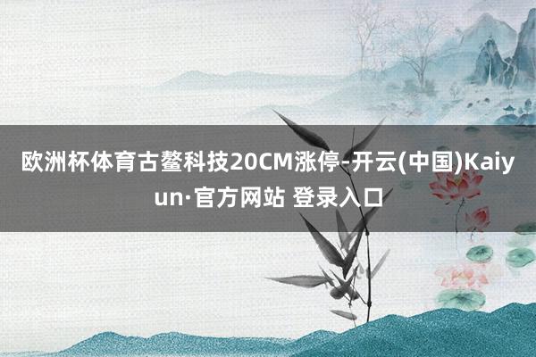 欧洲杯体育古鳌科技20CM涨停-开云(中国)Kaiyun·官方网站 登录入口