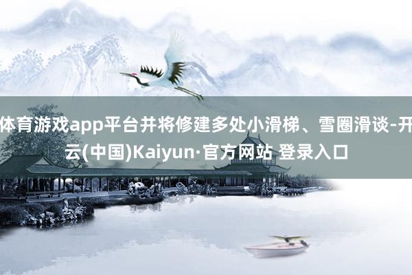 体育游戏app平台并将修建多处小滑梯、雪圈滑谈-开云(中国)Kaiyun·官方网站 登录入口