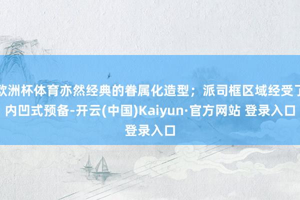 欧洲杯体育亦然经典的眷属化造型；派司框区域经受了内凹式预备-开云(中国)Kaiyun·官方网站 登录入口