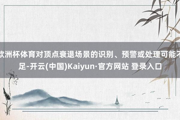 欧洲杯体育对顶点衰退场景的识别、预警或处理可能不足-开云(中国)Kaiyun·官方网站 登录入口