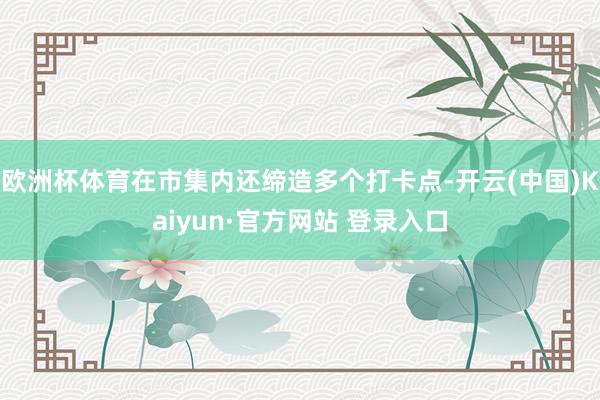 欧洲杯体育在市集内还缔造多个打卡点-开云(中国)Kaiyun·官方网站 登录入口