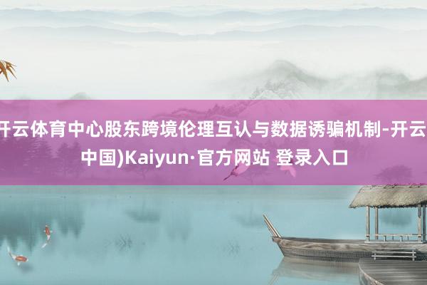 开云体育中心股东跨境伦理互认与数据诱骗机制-开云(中国)Kaiyun·官方网站 登录入口