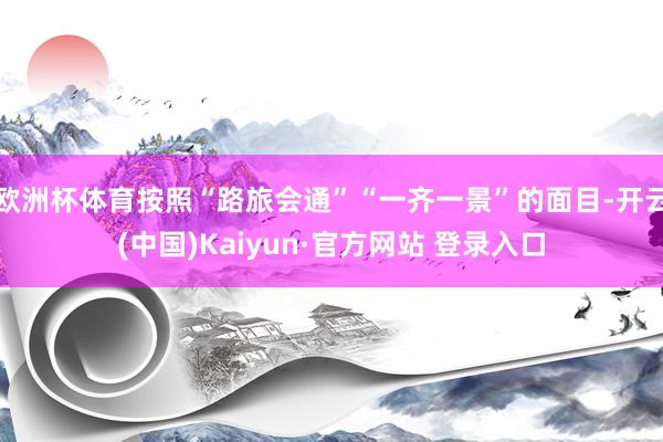 欧洲杯体育按照“路旅会通”“一齐一景”的面目-开云(中国)Kaiyun·官方网站 登录入口
