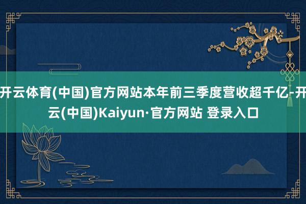 开云体育(中国)官方网站本年前三季度营收超千亿-开云(中国)Kaiyun·官方网站 登录入口
