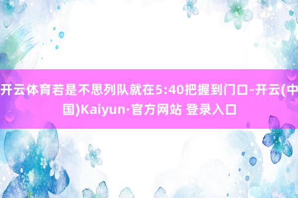 开云体育若是不思列队就在5:40把握到门口-开云(中国)Kaiyun·官方网站 登录入口