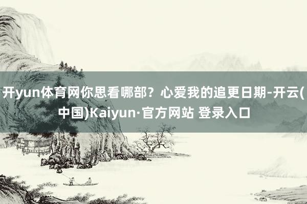 开yun体育网你思看哪部？心爱我的追更日期-开云(中国)Kaiyun·官方网站 登录入口
