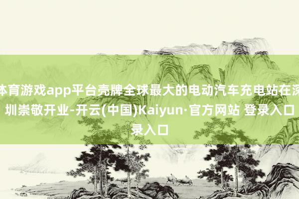 体育游戏app平台壳牌全球最大的电动汽车充电站在深圳崇敬开业-开云(中国)Kaiyun·官方网站 登录入口