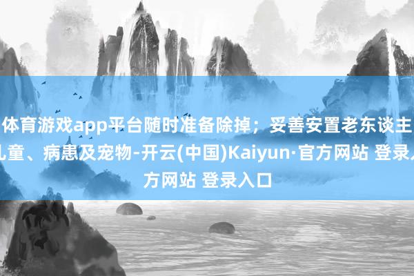 体育游戏app平台随时准备除掉；妥善安置老东谈主、儿童、病患及宠物-开云(中国)Kaiyun·官方网站 登录入口