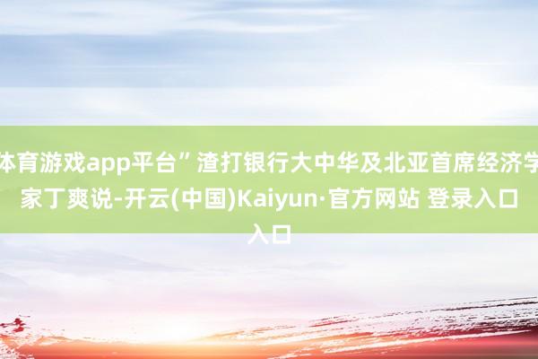 体育游戏app平台”渣打银行大中华及北亚首席经济学家丁爽说-开云(中国)Kaiyun·官方网站 登录入口