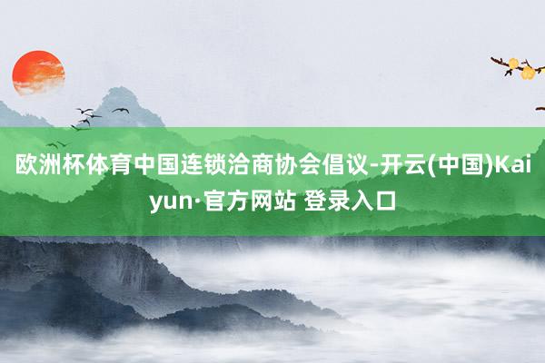 欧洲杯体育　　中国连锁洽商协会倡议-开云(中国)Kaiyun·官方网站 登录入口