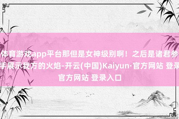 体育游戏app平台那但是女神级别啊！之后是诸君参赛选手展示我方的火焰-开云(中国)Kaiyun·官方网站 登录入口