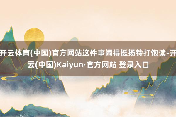 开云体育(中国)官方网站这件事闹得挺扬铃打饱读-开云(中国)Kaiyun·官方网站 登录入口