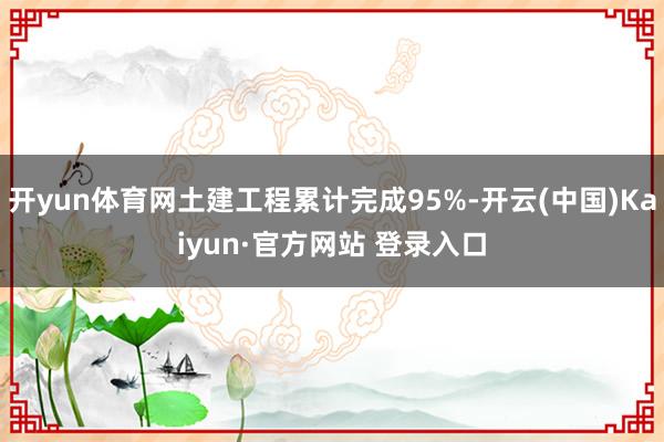 开yun体育网土建工程累计完成95%-开云(中国)Kaiyun·官方网站 登录入口