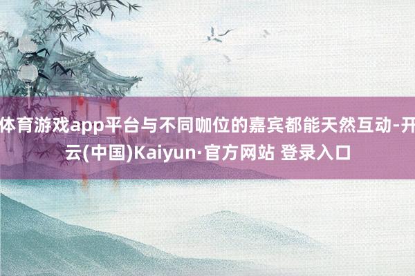 体育游戏app平台与不同咖位的嘉宾都能天然互动-开云(中国)Kaiyun·官方网站 登录入口