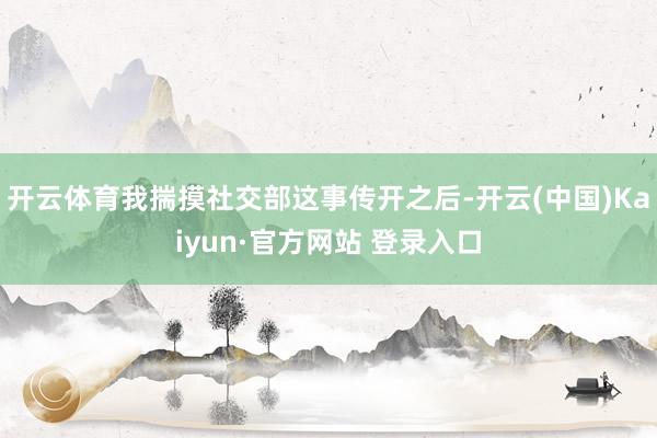 开云体育我揣摸社交部这事传开之后-开云(中国)Kaiyun·官方网站 登录入口