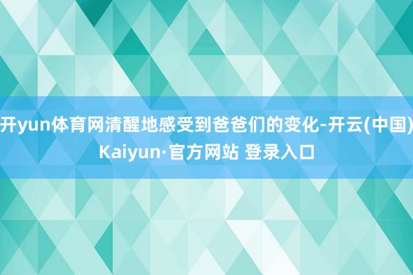 开yun体育网清醒地感受到爸爸们的变化-开云(中国)Kaiyun·官方网站 登录入口